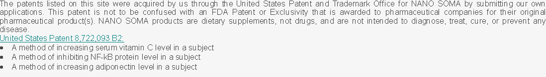 Text Box: The patents listed on this site were acquired by us through the United States Patent and Trademark Office for NANO SOMA by submitting our own applications. This patent is not to be confused with an FDA Patent or Exclusivity that is awarded to pharmaceutical companies for their original pharmaceutical product(s). NANO SOMA products are dietary supplements, not drugs, and are not intended to diagnose, treat, cure, or prevent any disease.United States Patent 8,722,093 B2:A method of increasing serum vitamin C level in a subjectA method of inhibiting NF-kB protein level in a subjectA method of increasing adiponectin level in a subject